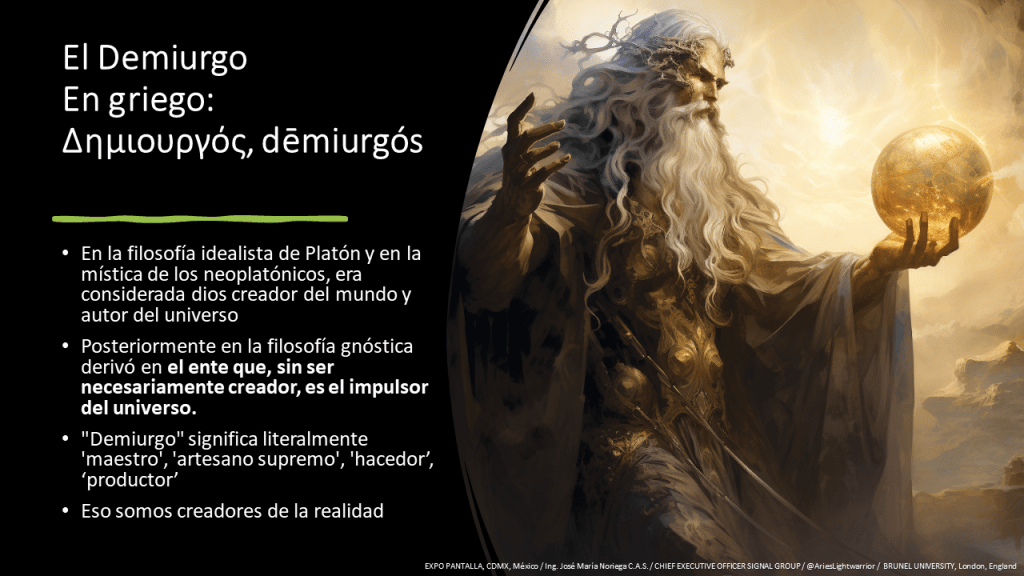 El Demiurgo En griego: Δημιουργός, dēmiurgós 

En la filosofía idealista de Platón y en la mística de los neoplatónicos, era considerada dios creador del mundo y autor del universo 

Posteriormente en la filosofía gnóstica derivó en el ente que, sin ser necesariamente creador, es el impulsor del universo.  

"Demiurgo" significa literalmente 'maestro', 'artesano supremo', 'hacedor' 