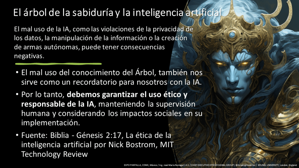 El mal uso de la IA, como las violaciones de la privacidad de los datos, la manipulación de la información o la creación de armas autónomas, puede tener consecuencias negativas.  

Por lo tanto, debemos garantizar el uso ético y responsable de la IA, manteniendo la supervisión humana y considerando los impactos sociales en su implementación. 

Fuente: Biblia - Génesis 2:17, La ética de la inteligencia artificial por Nick Bostrom, MIT Technology Review 
